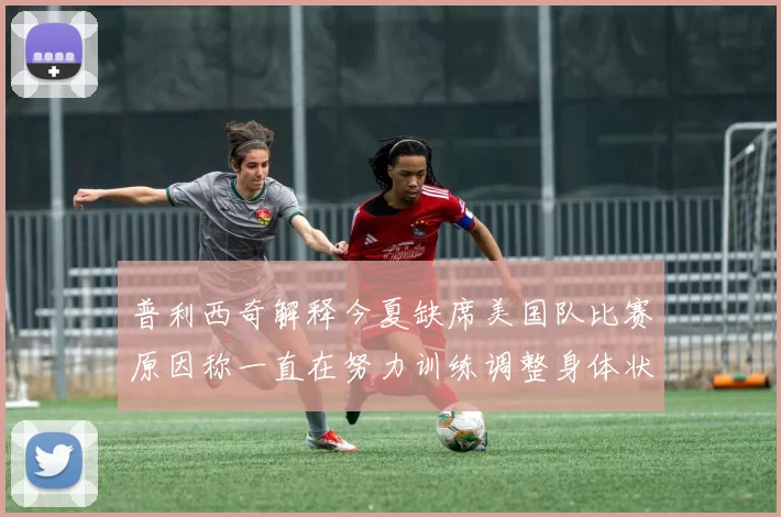 普利西奇解释今夏缺席美国队比赛原因称一直在努力训练调整身体状态