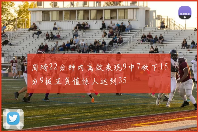 周琦22分钟内高效表现9中7砍下15分9板正负值惊人达到35