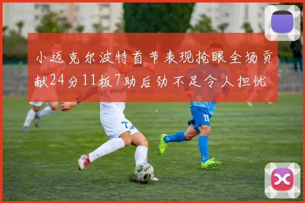 小迈克尔波特首节表现抢眼全场贡献24分11板7助后劲不足令人担忧