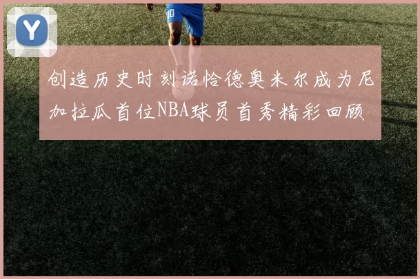 创造历史时刻诺恰德奥米尔成为尼加拉瓜首位NBA球员首秀精彩回顾