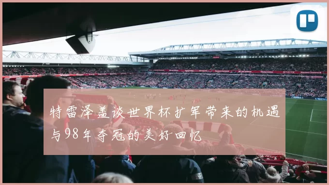 特雷泽盖谈世界杯扩军带来的机遇与98年夺冠的美好回忆