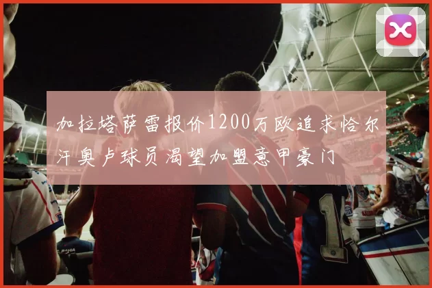 加拉塔萨雷报价1200万欧追求恰尔汗奥卢球员渴望加盟意甲豪门