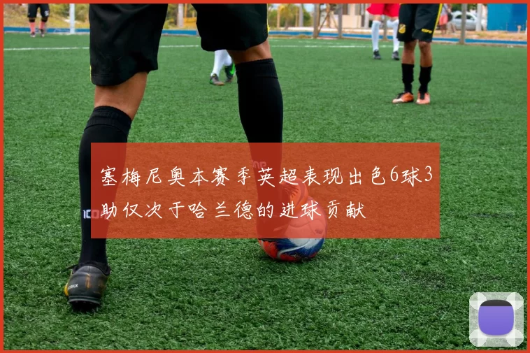 塞梅尼奥本赛季英超表现出色6球3助仅次于哈兰德的进球贡献