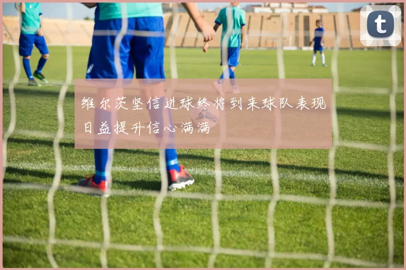 维尔茨坚信进球终将到来球队表现日益提升信心满满