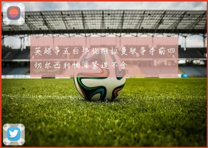 英超争五白热化维拉曼联争夺前四切尔西利物浦紧追不舍