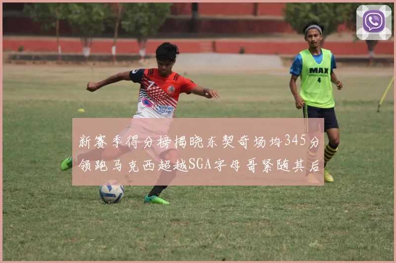 新赛季得分榜揭晓东契奇场均345分领跑马克西超越SGA字母哥紧随其后