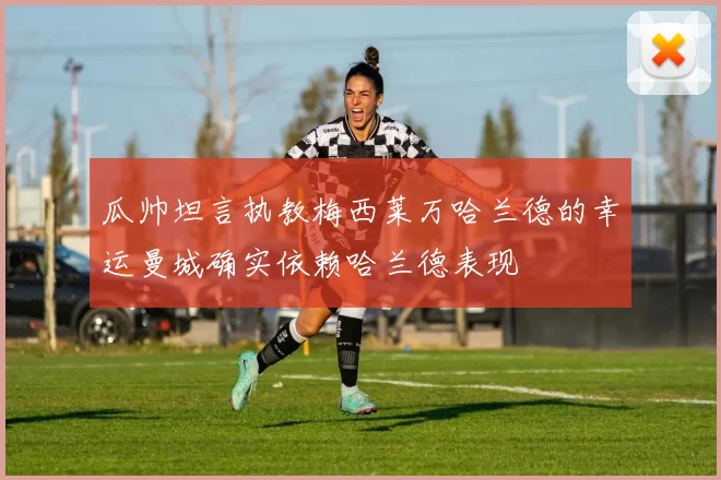 瓜帅坦言执教梅西莱万哈兰德的幸运曼城确实依赖哈兰德表现