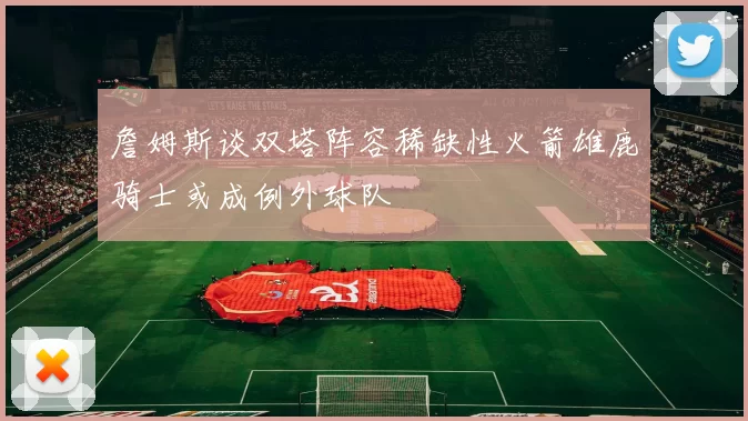 詹姆斯谈双塔阵容稀缺性火箭雄鹿骑士或成例外球队