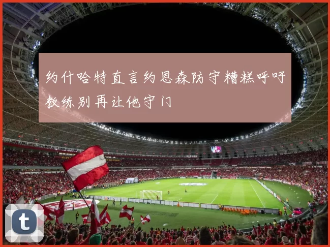 约什哈特直言约恩森防守糟糕呼吁教练别再让他守门