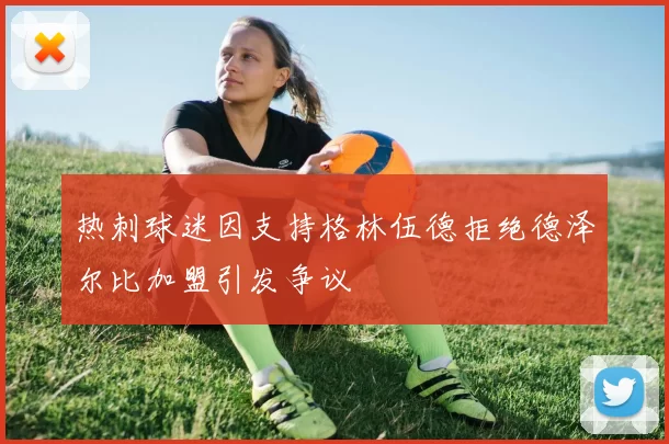 热刺球迷因支持格林伍德拒绝德泽尔比加盟引发争议