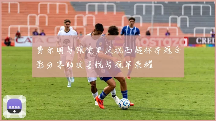 费尔明与佩德里庆祝西超杯夺冠合影分享助攻喜悦与冠军荣耀