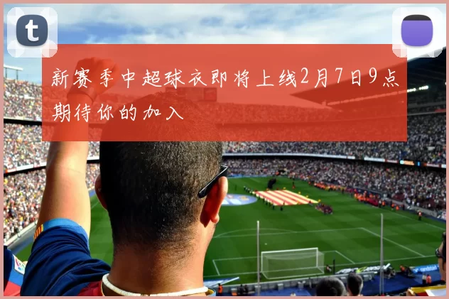 新赛季中超球衣即将上线2月7日9点期待你的加入