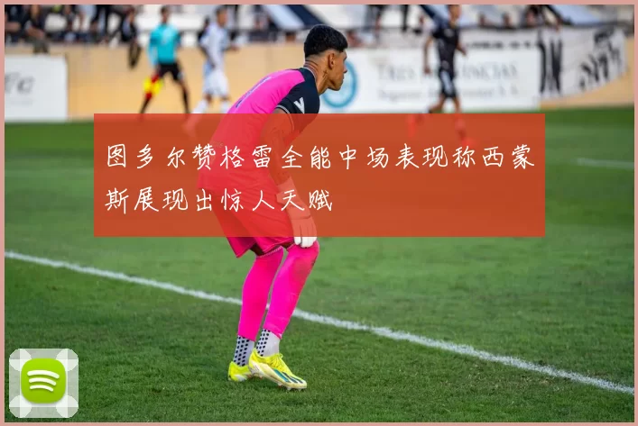 图多尔赞格雷全能中场表现称西蒙斯展现出惊人天赋