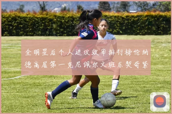 全明星后个人进攻效率排行榜伦纳德高居第一克尼佩尔文班东契奇紧随其后