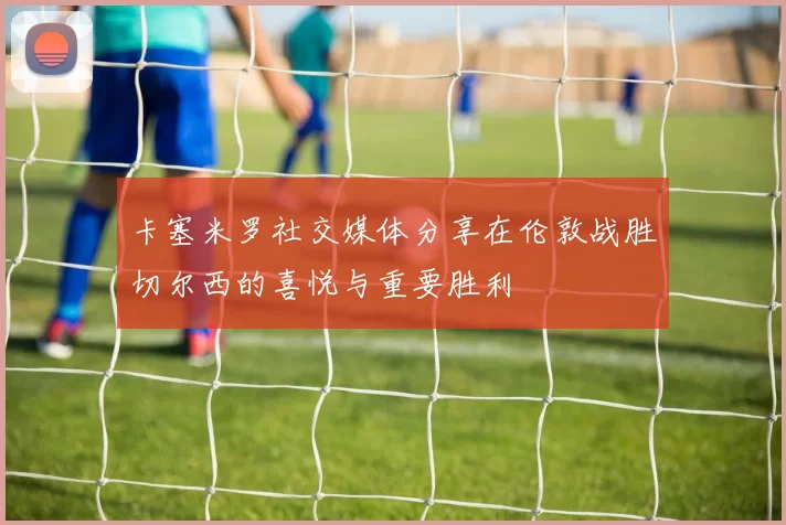 卡塞米罗社交媒体分享在伦敦战胜切尔西的喜悦与重要胜利