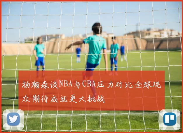 杨瀚森谈NBA与CBA压力对比全球观众期待成就更大挑战