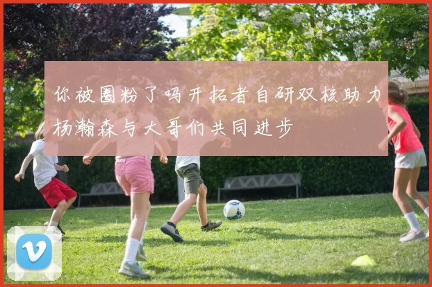 你被圈粉了吗开拓者自研双核助力杨瀚森与大哥们共同进步
