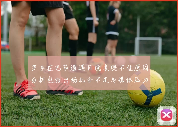 罗克在巴萨遭遇困境表现不佳原因分析包括出场机会不足与媒体压力影响