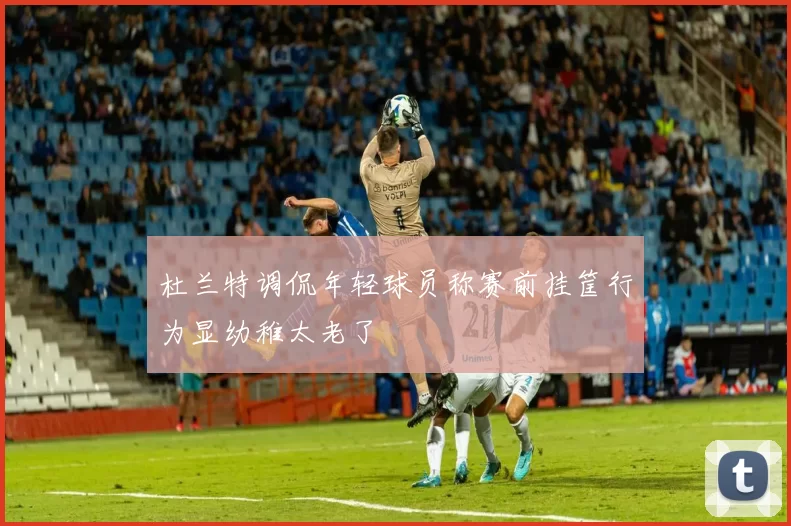杜兰特调侃年轻球员称赛前挂筐行为显幼稚太老了