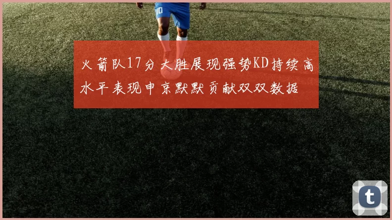 火箭队17分大胜展现强势KD持续高水平表现申京默默贡献双双数据