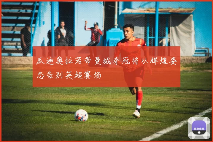 瓜迪奥拉若带曼城夺冠将以辉煌姿态告别英超赛场