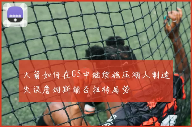 火箭如何在G5中继续施压湖人制造失误詹姆斯能否扭转局势