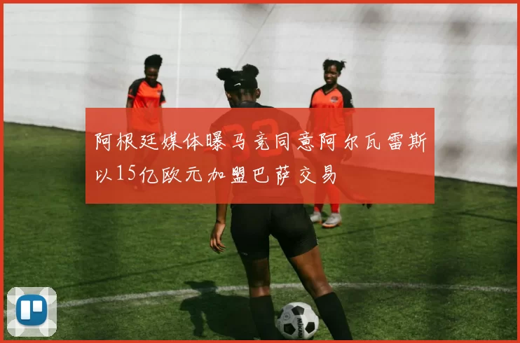 阿根廷媒体曝马竞同意阿尔瓦雷斯以15亿欧元加盟巴萨交易