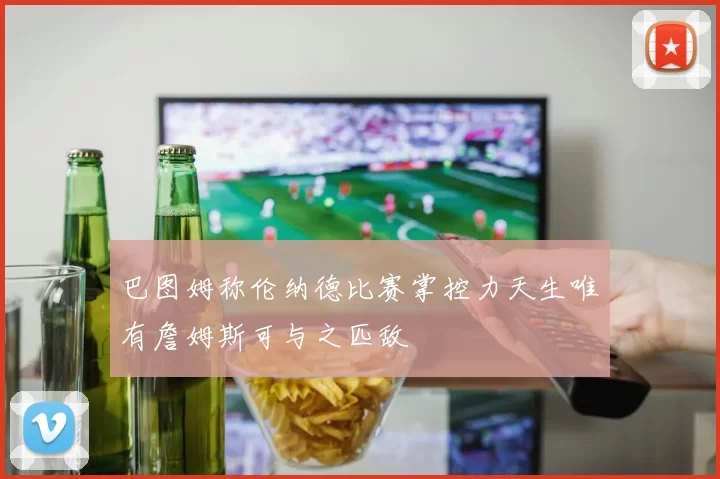 巴图姆称伦纳德比赛掌控力天生唯有詹姆斯可与之匹敌