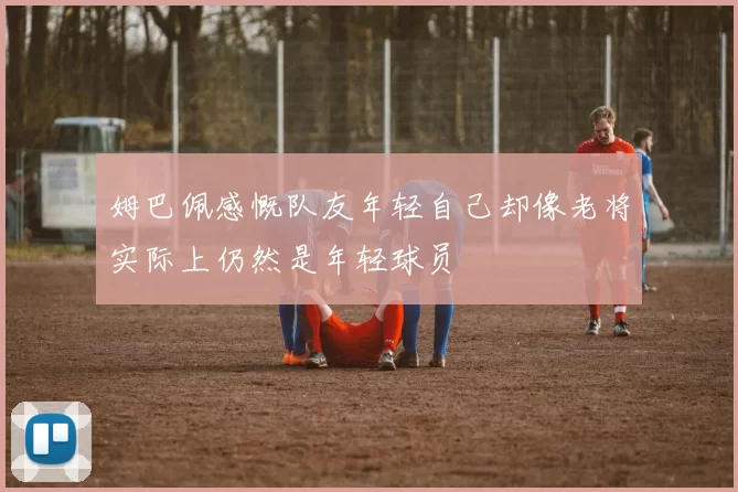 姆巴佩感慨队友年轻自己却像老将实际上仍然是年轻球员