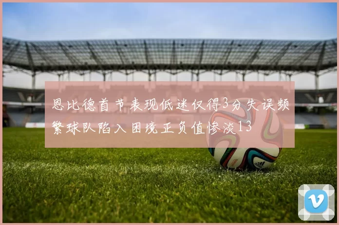 恩比德首节表现低迷仅得3分失误频繁球队陷入困境正负值惨淡13