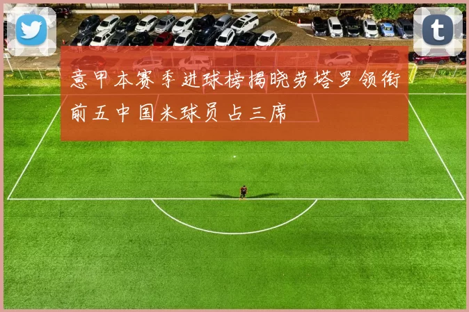 意甲本赛季进球榜揭晓劳塔罗领衔前五中国米球员占三席
