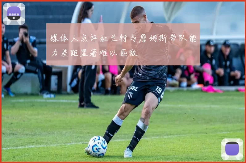 媒体人点评杜兰特与詹姆斯带队能力差距显著难以匹敌
