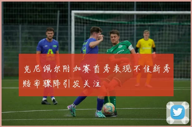 克尼佩尔附加赛首秀表现不佳新秀赔率骤降引发关注