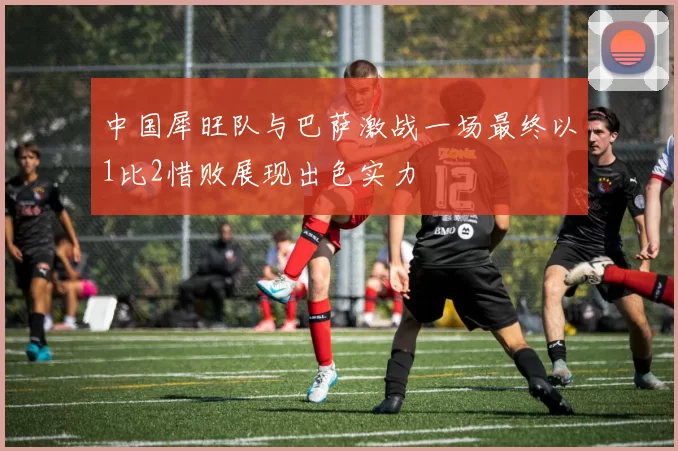 中国犀旺队与巴萨激战一场最终以1比2惜败展现出色实力