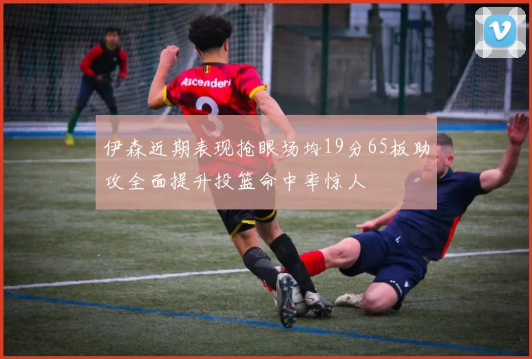 伊森近期表现抢眼场均19分65板助攻全面提升投篮命中率惊人