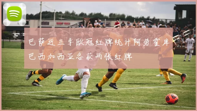 巴萨近三季欧冠红牌统计阿劳霍库巴西加西亚各获两张红牌
