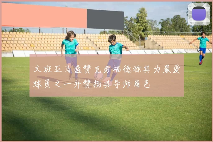 文班亚马盛赞克劳福德称其为最爱球员之一并赞扬其导师角色